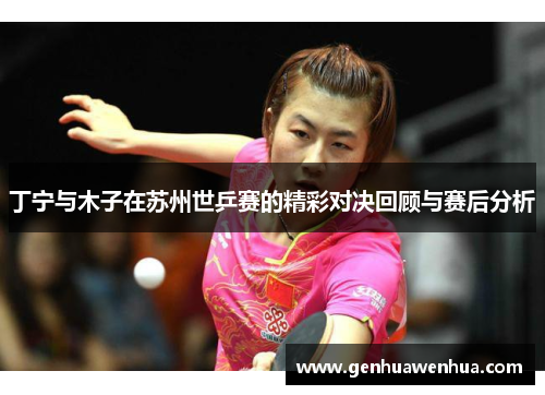 丁宁与木子在苏州世乒赛的精彩对决回顾与赛后分析