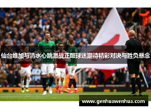 仙台维加与清水心跳激战正酣球迷期待精彩对决与胜负悬念