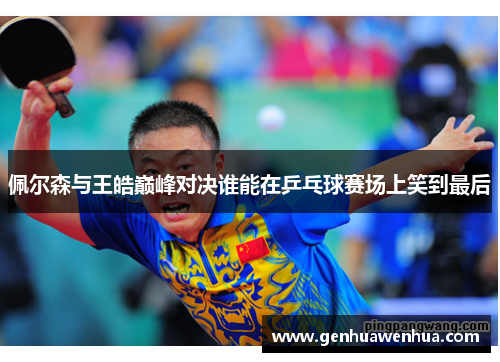 佩尔森与王皓巅峰对决谁能在乒乓球赛场上笑到最后