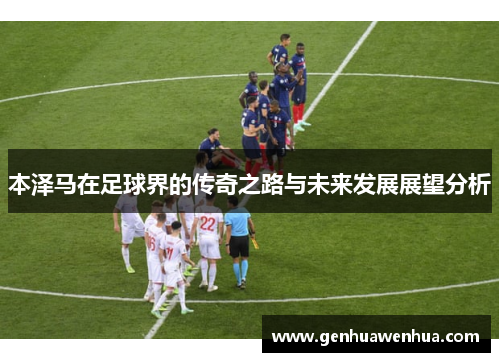 本泽马在足球界的传奇之路与未来发展展望分析